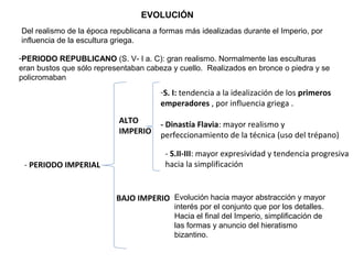 -PERIODO REPUBLICANO (S. V- I a. C): gran realismo. Normalmente las esculturas
eran bustos que sólo representaban cabeza y cuello. Realizados en bronce o piedra y se
policromaban
- PERIODO IMPERIAL
ALTO
IMPERIO
-S. I: tendencia a la idealización de los primeros
emperadores , por influencia griega .
- Dinastía Flavia: mayor realismo y
perfeccionamiento de la técnica (uso del trépano)
- S.II-III: mayor expresividad y tendencia progresiva
hacia la simplificación
BAJO IMPERIO
EVOLUCIÓN
Del realismo de la época republicana a formas más idealizadas durante el Imperio, por
influencia de la escultura griega.
Evolución hacia mayor abstracción y mayor
interés por el conjunto que por los detalles.
Hacia el final del Imperio, simplificación de
las formas y anuncio del hieratismo
bizantino.
 