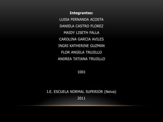 Integrantes: LUISA FERNANDA ACOSTA DANIELA CASTRO FLOREZ MAIDY LISETH FALLA CAROLINA GARCIA AVILES INGRI KATHERINE GUZMAN FLOR ANGELA TRUJILLO ANDREA TATIANA TRUJILLO 1001 I.E. ESCUELA NORMAL SUPERIOR (Neiva) 2011 