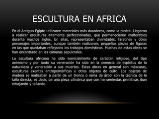 ESCULTURA EN AFRICAEn el Antiguo Egipto utilizaron materiales más duraderos, como la piedra. Llegaron a realizar esculturas altamente perfeccionadas, que permanecieron inalterables durante muchos siglos. En ellas, representaban divinidades, faraones y otros personajes importantes, aunque también realizaron, pequeñas piezas de figuras en las que quedaban reflejados los trabajos domésticos. Muchas de estas obras se han encontrado en las cámaras sepulcrales.La escultura africana ha sido esencialmente de carácter religioso, del tipo animismo y por tanto su veneración ha sido en la creencia de espíritus de la naturaleza y veneración a sus muertos. Estas obras en general son máscaras, esculturas exentas antropomórficas u otros objetos de culto. Los objetos de madera se realizaban a partir de un tronco o rama de árbol con la técnica de la talla directa, es decir, de una pieza cilíndrica que con herramientas primitivas iban rebajando y tallando.