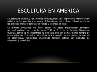 Escultura en americaLa escultura exenta y los relieves constituyeron una importante manifestación artística de los pueblos americanos. Sobresalieron entre otras civilizaciones la de los olmecas, mayas y toltecas en México y los incas en Perú.La primera civilización del Perú, según los datos arqueológicos revisados por radiocarbono, se remonta hacia 1250 a. C. y es la llamada Chavin de Huántar, donde se ha encontrado lo que tuvo que ser el más grande templo de esta civilización. El exterior del edificio está adornado con esculturas, la mayoría en bajorrelieve, habiéndose encontrado también estelas con grabados de serpientes y cocodrilos