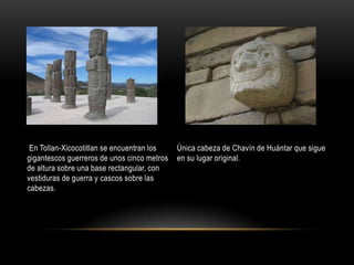  En Tollan-Xicocotitlan se encuentran los gigantescos guerreros de unos cinco metros de altura sobre una base rectangular, con vestiduras de guerra y cascos sobre las cabezas.Única cabeza de Chavín de Huántar que sigue en su lugar original.
