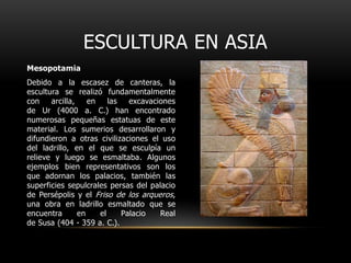 ESCULTURA EN ASIAMesopotamiaDebido a la escasez de canteras, la escultura se realizó fundamentalmente con arcilla, en las excavaciones de Ur (4000 a. C.) han encontrado numerosas pequeñas estatuas de este material. Los sumerios desarrollaron y difundieron a otras civilizaciones el uso del ladrillo, en el que se esculpía un relieve y luego se esmaltaba. Algunos ejemplos bien representativos son los que adornan los palacios, también las superficies sepulcrales persas del palacio de Persépolis y el Friso de los arqueros, una obra en ladrillo esmaltado que se encuentra en el Palacio Real de Susa (404 - 359 a. C.).