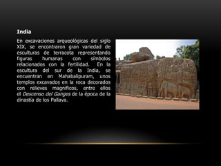 IndiaEn excavaciones arqueológicas del siglo XIX, se encontraron gran variedad de esculturas de terracota representando figuras humanas con símbolos relacionados con la fertilidad.  En la escultura del sur de la India, se encuentran en Mahabalipuram, unos templos excavados en la roca decorados con relieves magníficos, entre ellos el Descenso del Ganges de la época de la dinastía de los Pallava.