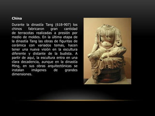 ChinaDurante la dinastía Tang (618-907) los chinos fabricaron gran cantidad de terracotas realizadas a presión por medio de moldes. En la última etapa de la dinastía Tang las obras de figuritas de cerámica con variados temas, hacen tener una nueva visión en la escultura diferente y distante de la budista. A partir de aquí, la escultura entra en una clara decadencia, aunque en la dinastía Ming, en sus obras arquitectónicas se instalan imágenes de grandes dimensiones. 