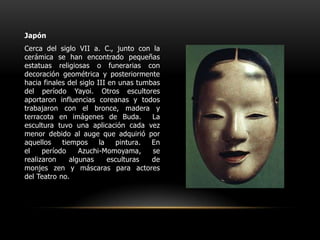 JapónCerca del siglo VII a. C., junto con la cerámica se han encontrado pequeñas estatuas religiosas o funerarias con decoración geométrica y posteriormente hacia finales del siglo III en unas tumbas del período Yayoi. Otros escultores aportaron influencias coreanas y todos trabajaron con el bronce, madera y terracota en imágenes de Buda.  La escultura tuvo una aplicación cada vez menor debido al auge que adquirió por aquellos tiempos la pintura. En el período Azuchi-Momoyama, se realizaron algunas esculturas de monjes zen y máscaras para actores del Teatro no. 