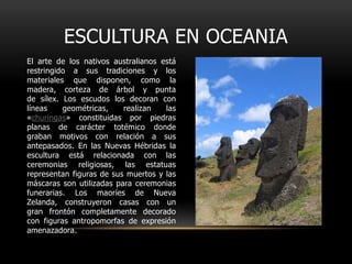 ESCULTURA EN OCEANIAEl arte de los nativos australianos está restringido a sus tradiciones y los materiales que disponen, como la madera, corteza de árbol y punta de sílex. Los escudos los decoran con líneas geométricas, realizan las «churingas» constituidas por piedras planas de carácter totémico donde graban motivos con relación a sus antepasados. En las Nuevas Hébridas la escultura está relacionada con las ceremonias religiosas, las estatuas representan figuras de sus muertos y las máscaras son utilizadas para ceremonias funerarias. Los maoríes de Nueva Zelanda, construyeron casas con un gran frontón completamente decorado con figuras antropomorfas de expresión amenazadora.