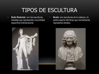 TIPOS DE ESCULTURABulto Redondo: son las esculturas aisladas que representan una entidad específica tridimensional.Busto: son esculturas de la cabeza y la parte superior del tórax que normalmente representa retratos.