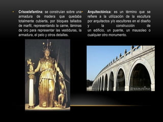 Crisoelefantina: se construían sobre una armadura de madera que quedaba totalmente cubierta, por bloques tallados de marfil, representando la carne, láminas de oro para representar las vestiduras, la armadura, el pelo y otros detalles.Arquitectónica: es un término que se refiere a la utilización de la escultura por arquitectos y/o escultores en el diseño y la construcción de un edificio, un puente, un mausoleo o cualquier otro monumento.