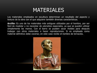 MATERIALESLos materiales empleados en escultura determinan un resultado del aspecto y textura de la obra con el que adquiere también diversas características.Arcilla: Es uno de los materiales más antiguos utilizados por el hombre, por ser fácil de modelar y no necesitar de utensilios especiales, ya que se pueden utilizar simplemente las manos. Con el barro se pueden sacar moldes para después trabajar con otros materiales o hacer reproduciones. Si es empleado como material definitivo debe cocerse; en este caso recibe el nombre de terracota.