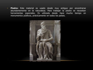 Piedra: Este material es usado desde muy antiguo por encontrarse abundantemente en la naturaleza. Para trabajar la piedra se necesitan herramientas especiales. Es utilizada desde hace mucho tiempo en monumentos públicos, prácticamente en todos los países.