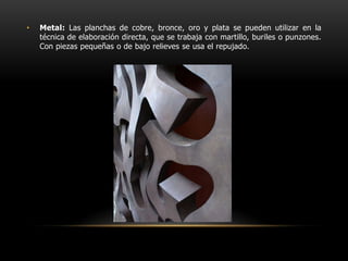 Metal: Las planchas de cobre, bronce, oro y plata se pueden utilizar en la técnica de elaboración directa, que se trabaja con martillo, buriles o punzones. Con piezas pequeñas o de bajo relieves se usa el repujado.