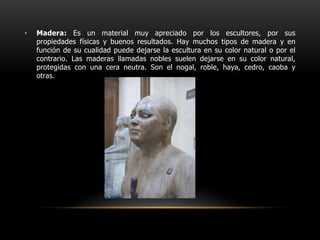 Madera: Es un material muy apreciado por los escultores, por sus propiedades físicas y buenos resultados. Hay muchos tipos de madera y en función de su cualidad puede dejarse la escultura en su color natural o por el contrario. Las maderas llamadas nobles suelen dejarse en su color natural, protegidas con una cera neutra. Son el nogal, roble, haya, cedro, caoba y otras.