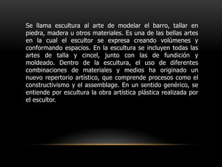 Se llama escultura al arte de modelar el barro, tallar en piedra, madera u otros materiales. Es una de las bellas artes en la cual el escultor se expresa creando volúmenes y conformando espacios. En la escultura se incluyen todas las artes de talla y cincel, junto con las de fundición y moldeado. Dentro de la escultura, el uso de diferentes combinaciones de materiales y medios ha originado un nuevo repertorio artístico, que comprende procesos como el constructivismo y el assemblage. En un sentido genérico, se entiende por escultura la obra artística plástica realizada por el escultor.