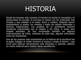 HISTORIADesde los tiempos más remotos el hombre ha tenido la necesidad y la oportunidad de esculpir. Al principio lo hacían con los materiales más simples y que estaban a la mano: barro y madera. Después fueron empleándose la piedra, los metales y todos los demás materiales y técnicas tradicionales. Los pueblos de la prehistoria hicieron esculturas relacionadas con la religión y los mitos. A veces eran simples amuletos. Se han encontrado también en algunos enterramientos de niños, muñecos de todo tipo, algunos articulados como las marionetas.Uno de los avances más importantes en la historia de la escultura fue el poder trabajar el metal—primero el bronce y luego el hierro—, que sirvió para fabricar herramientas más eficientes y, además, obtener un nuevo material para realizar obras escultóricas.