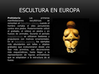 Escultura en EuropaPrehistoria: Las primeras manifestaciones escultóricas se remontan al Paleolítico inferior, cuando el hombre cortaba el silex percutiendo contra otra piedra. Posteriormente utilizó el grabado, el relieve en piedra y en huesos de animales. Durante el período magdaleniense se utilizaron bastones y propulsores con motivos ornamentales. En el Paleolítico superior, los ejemplos más abundantes son tallas u objetos grabados que evolucionaron desde una fase más primitiva, con decoraciones más esquemáticas, hasta llegar a la representación de figuras animalísticas que se adaptaban a la estructura de el hueso.