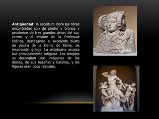 Antigüedad: la escultura ibera las obras encontradas son de piedra y bronce y provienen de tres grandes áreas del sur, centro y el levante de la Península Ibérica, destacando el excelente busto de piedra de la Dama de Elche, de inspiración griega.La estatuaria arcaica fue principalmente religiosa. Los templos se decoraban con imágenes de los dioses, de sus hazañas y batallas, y las figuras eran poco realistas.