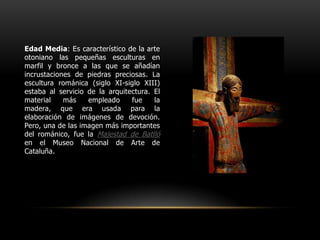 Edad Media: Es característico de la arte otoniano las pequeñas esculturas en marfil y bronce a las que se añadían incrustaciones de piedras preciosas. La escultura románica (siglo XI-siglo XIII) estaba al servicio de la arquitectura. El material más empleado fue la madera, que era usada para la elaboración de imágenes de devoción. Pero, una de las imagen más importantes del románico, fue la Majestad de Batlló en el Museo Nacional de Arte de Cataluña.
