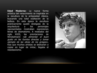 Edad Moderna: La nueva forma artística del renacimiento se inspiraba en la escultura de la antigüedad clásica, buscando una total exaltación de la belleza. En esta época la escultura prácticamente quedó desligada de la arquitectura y los personajes representados mostraban expresiones llenas de dramatismo. A mediados del siglo XVIII, las orientaciones de Winckelmann «de alimentar el buen gusto en las fuentes directas y tomar ejemplo de las obras de los griegos», hizo que muchos artistas se dedicaran a copiar en lugar de imitar; llegaba el neoclasicismo.