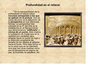 Profundidad en el relieve

•         * En la representación de la
    profundidad el relieve utiliza
    recursos semejantes a los que
    se aplican en la pintura. Uno de
    estos recursos es la aplicación de
    la perspectiva en sus diferentes
    formas. La perspectiva más
    utilizada en la Hª del Arte es la
    establecida en el Renacimiento
    que denominamos "artificialis" o
    cónica de un punto. Ésta implica
    la inclinación de líneas que en la
    realidad son paralelas para
    dirigirse hacia un punto de fuga y
    la reducción progresiva del
    tamaño de los objetos al alejarse
    hacia el fondo. Pero esta forma no
    es la única que se ha intentado
    sino que hay otras muchas como
    son la perspectiva en espina de
    pez, la invertida, la caballera, etc.
 