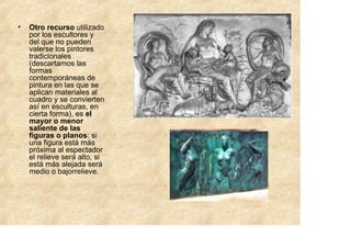 •   Otro recurso utilizado
    por los escultores y
    del que no pueden
    valerse los pintores
    tradicionales
    (descartamos las
    formas
    contemporáneas de
    pintura en las que se
    aplican materiales al
    cuadro y se convierten
    así en esculturas, en
    cierta forma), es el
    mayor o menor
    saliente de las
    figuras o planos: si
    una figura está más
    próxima al espectador
    el relieve será alto, si
    está más alejada será
    medio o bajorrelieve.
 