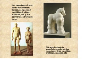 Los materiales ofrecen
diversas calidades:
dureza, compacidad,
ductilidad, frialdad,
suavidad, etc. y sus
contrarios, a través del
tacto.




                           El tratamiento de la
                           superficie exterior de los
                           materiales: finas y pulidas,
                           aristadas, rugosas, etc.
 