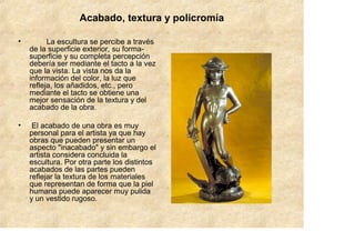 Acabado, textura y policromía

•         La escultura se percibe a través
    de la superficie exterior, su forma-
    superficie y su completa percepción
    debería ser mediante el tacto a la vez
    que la vista. La vista nos da la
    información del color, la luz que
    refleja, los añadidos, etc., pero
    mediante el tacto se obtiene una
    mejor sensación de la textura y del
    acabado de la obra.

•    El acabado de una obra es muy
    personal para el artista ya que hay
    obras que pueden presentar un
    aspecto "inacabado" y sin embargo el
    artista considera concluida la
    escultura. Por otra parte los distintos
    acabados de las partes pueden
    reflejar la textura de los materiales
    que representan de forma que la piel
    humana puede aparecer muy pulida
    y un vestido rugoso.
 