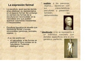 * realista: si las personas,
     La expresión formal                     objetos,... aparecen con
•                                            sus         características
    La escultura, igual que las demás
    artes plásticas, es representativa       peculiares y presentan,
    en el aspecto formal. Sin embargo        también,                 sus
    no siempre las formas de la              deformidades.
    escultura son reconocibles en la
    naturaleza sino que pueden
    aparecer volúmenes inexistentes
    o irreconocibles.

•   Escultura figurativa es aquella que
    representa temas y formas
    reconocibles (personas, animales,     * idealizada: si no se representa a
    objetos,...).
                                              un individuo concreto con
                                              detalles específicos sino a uno
     A su vez podría ser:
     – a) naturalista: si las formas se       genérico, perfecto.
        parecen a como existen en la
        naturaleza. Podemos
        distinguir entre:
 