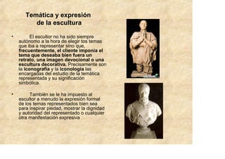 Temática y expresión
          de la escultura

•         El escultor no ha sido siempre
    autónomo a la hora de elegir tos temas
    que iba a representar sino que,
    frecuentemente, el cliente imponía el
    tema que deseaba bien fuera un
    retrato, una imagen devocional o una
    escultura decorativa. Precisamente son
    la iconografía y la iconología las
    encargadas del estudio de la temática
    representada y su significación
    simbólica.

•        También se le ha impuesto al
    escultor a menudo la expresión formal
    de los temas representados bien sea
    para inspirar piedad, mostrar la dignidad
    y autoridad del representado o cualquier
    otra manifestación expresiva
 