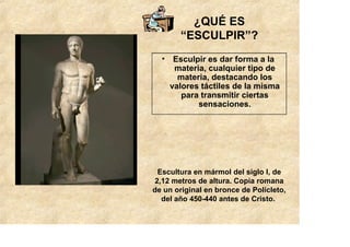 ¿QUÉ ES
        “ESCULPIR”?
  • Esculpir es dar forma a la
     materia, cualquier tipo de
      materia, destacando los
    valores táctiles de la misma
       para transmitir ciertas
           sensaciones.




 Escultura en mármol del siglo I, de
2,12 metros de altura. Copia romana
de un original en bronce de Polícleto,
  del año 450-440 antes de Cristo.
 