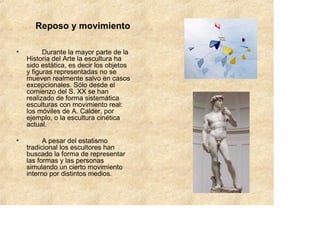 Reposo y movimiento

•         Durante la mayor parte de la
    Historia del Arte la escultura ha
    sido estática, es decir los objetos
    y figuras representadas no se
    mueven realmente salvo en casos
    excepcionales. Sólo desde el
    comienzo del S. XX se han
    realizado de forma sistemática
    esculturas con movimiento real:
    los móviles de A. Calder, por
    ejemplo, o la escultura cinética
    actual.

•         A pesar del estatismo
    tradicional los escultores han
    buscado la forma de representar
    las formas y las personas
    simulando un cierto movimiento
    interno por distintos medios.
 
