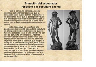 Situación del espectador
                       respecto a la escultura exenta
•        Para la completa percepción de la
    escultura deberíamos tocarla ya que la
    sensación táctil puede ser tan importante, y
    en ocasiones más, que la percepción visual.
    Sin embargo nos debemos conformar con la
    mera contemplación visual de la obra para
    evitar con nuestro contacto el deterioro de la
    misma.
•        Esta diapositiva no se refiere a la
    posición en la que está colocada la escultura
    en el espacio: una escultura exenta puede
    haberse colocado junto a una pared y no por
    eso se convierte en un relieve. Además
    debemos tener en cuenta al observar una
    reproducción de una obra que no debemos
    dejarnos llevar por la posición que adoptó el
    fotógrafo al realizar la fotografía; ésta puede
    tener un encuadre oblicuo en la que se vea
    parte de frente y parte de un lateral y no por
    eso la obra tiene escorzo. Se trata de
    comprender si la escultura está hecha para
    verla desde un punto de vista concreto y si
    tiene un único punto de vista o hay que girar
    en torno a ella.
 