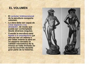 EL VOLUMEN

•   El carácter tridimensional
    de la escultura comporta
    volumen.
•   La obra debe ser capaz de
    crear espacio a su
    alrededor, de modo que
    pueda ser contemplada
    desde diversos ángulos.
•   Cuando la escultura está
    ligada a la arquitectura (ya
    sea por ser un relieve o
    por estar inserta la obra en
    un espacio cerrado) la
    calidad volumétrica de la
    misma se halla limitada (lo
    cual ha ocurrido durante
    gran parte de la historia).
 