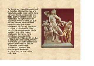 •   De forma breve podríamos reducir
    la cuestión observando que una
    escultura puede estar hecha para
    verse de frente, en escorzo o se
    debe girar alrededor de ella. La
    frontalidad no significa que no
    podamos rodear la obra, ya que
    ésta es exenta, sino que está
    pensada para que se vea
    totalmente de frente y ése es su
    principal punto de vista. Hay
    esculturas que presentan cierta
    torsión y que, si la vemos
    totalmente de frente, no la
    percibimos íntegramente.
    Finalmente hay épocas en las que
    la escultura tiene un movimiento
    muy fuerte y se debe contemplar
    girando alrededor de ella; en
    ocasiones, como en el
    manierismo, además ese
    desplazamiento debe ir
    acompañado de una visión
    helicoidal.
 