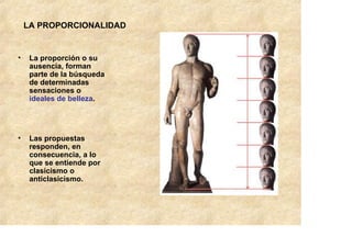 LA PROPORCIONALIDAD


•    La proporción o su
     ausencia, forman
     parte de la búsqueda
     de determinadas
     sensaciones o
     ideales de belleza.




•    Las propuestas
     responden, en
     consecuencia, a lo
     que se entiende por
     clasicismo o
     anticlasicismo.
 
