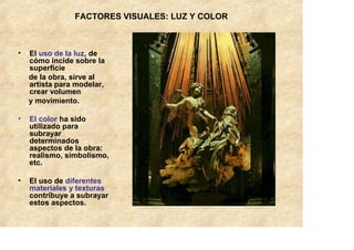 FACTORES VISUALES: LUZ Y COLOR



•   El uso de la luz, de
    cómo incide sobre la
    superficie
    de la obra, sirve al
    artista para modelar,
    crear volumen
    y movimiento.

•   El color ha sido
    utilizado para
    subrayar
    determinados
    aspectos de la obra:
    realismo, simbolismo,
    etc.

•   El uso de diferentes
    materiales y texturas
    contribuye a subrayar
    estos aspectos.
 