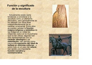 Función y significado
   de la escultura

  Actualmente existe cierta
tendencia a considerar a la
escultura como un elemento
decorativo, pero generalmente se
ha utilizado con otros fines
independientemente de su
carácter ornamental. Entre ellos
se pueden señalar la función
mágico-religiosa y simbólica de
las imágenes en todas las
religiones (salvo en la musulmana
que no las utiliza); algunas han
sido representativas con un
carácter ideológico o de
ostentación; han servido como
cauce a la expresión del ideal de
belleza en distintas culturas; y,
sobre todo en el caso del relieve,
han tenido una importante
función narrativa y
conmemorativa.
 