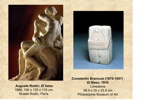 Constantin Brancusi (1876-1957) :
                                     El Beso, 1916
Auguste Rodin: El beso                 Limestone
1886. 190 x 120 x 115 cm.          58.4 x 35 x 25.9 cm
  Musée Rodin, París.          Philadelphia Museum of Art
 