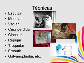 Técnicas
•   Esculpir
•   Modelar
•   Vaciar
•   Cera perdida
•   Cincelar
•   Repujar
•   Troquelar
•   Embutir
•   Galvanoplastia, etc.
 