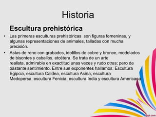 Historia
  Escultura prehistórica
• Las primeras esculturas prehistóricas son figuras femeninas, y
  algunas representaciones de animales, talladas con mucha
  precisión.
• Astas de reno con grabados, idolillos de cobre y bronce, modelados
  de bisontes y caballos, etcétera. Se trata de un arte
  realista, admirable en exactitud unas veces y rudo otras; pero de
  bastante sentimiento. Entre sus exponentes hallamos: Escultura
  Egipcia, escultura Caldea, escultura Asiria, escultura
  Medopersa, escultura Fenicia, escultura India y escultura Americana
 