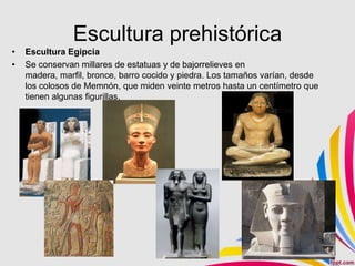 Escultura prehistórica
•   Escultura Egipcia
•   Se conservan millares de estatuas y de bajorrelieves en
    madera, marfil, bronce, barro cocido y piedra. Los tamaños varían, desde
    los colosos de Memnón, que miden veinte metros hasta un centímetro que
    tienen algunas figurillas.
 