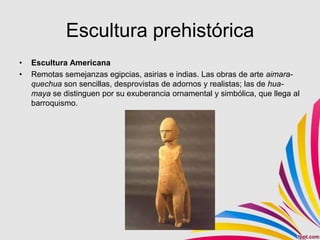 Escultura prehistórica
•   Escultura Americana
•   Remotas semejanzas egipcias, asirias e indias. Las obras de arte aimara-
    quechua son sencillas, desprovistas de adornos y realistas; las de hua-
    maya se distinguen por su exuberancia ornamental y simbólica, que llega al
    barroquismo.
 