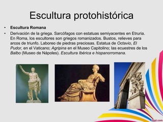 Escultura protohistórica
•   Escultura Romana
•   Derivación de la griega. Sarcófagos con estatuas semiyacentes en Etruria.
    En Roma, los escultores son griegos romanizados. Bustos, relieves para
    arcos de triunfo. Laboreo de piedras preciosas. Estatua de Octavio, El
    Pudor, en el Vaticano; Agripina en el Museo Capitolino; las ecuestres de los
    Balbo (Museo de Nápoles). Escultura Ibérica e hispanorromana.
 