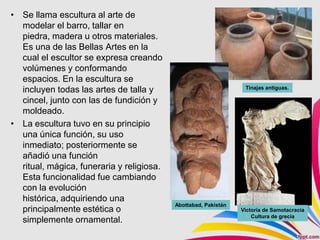 • Se llama escultura al arte de
  modelar el barro, tallar en
  piedra, madera u otros materiales.
  Es una de las Bellas Artes en la
  cual el escultor se expresa creando
  volúmenes y conformando
  espacios. En la escultura se
                                                                  Tinajas antiguas.
  incluyen todas las artes de talla y
  cincel, junto con las de fundición y
  moldeado.
• La escultura tuvo en su principio
  una única función, su uso
  inmediato; posteriormente se
  añadió una función
  ritual, mágica, funeraria y religiosa.
  Esta funcionalidad fue cambiando
  con la evolución
  histórica, adquiriendo una
                                           Abottаbаd, Pakistán
  principalmente estética o                                      Victoria de Samotacracia
                                                                     Cultura de grecia
  simplemente ornamental.
 