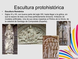 Escultura protohistórica
•   Escultura Románica
•   Siglos XI y XII, con buena parte del siglo XIII, hasta llegar a la gótica, sin
    que la separe de ésta una línea perfectamente divisoria. Imitación de
    modelos artificiales. Una de sus obras maestras el Pórtico de la Gloria, de
    la catedral de Santiago de Compostela (España).
 