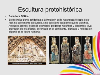 Escultura protohistórica
•   Escultura Gótica
•   Se distingue por la tendencia a la imitación de la naturaleza o copia de lo
    real, no servilmente ejecutada, sino con cierto idealismo que la dignifica.
    Actitudes sobrias, escasos desnudos, plegados naturales y elegantes, viva
    expresión de los afectos, serenidad en el semblante, dignidad y nobleza en
    el porte de la figura humana.
 