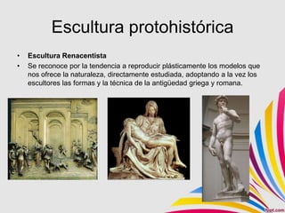 Escultura protohistórica
•   Escultura Renacentista
•   Se reconoce por la tendencia a reproducir plásticamente los modelos que
    nos ofrece la naturaleza, directamente estudiada, adoptando a la vez los
    escultores las formas y la técnica de la antigüedad griega y romana.
 