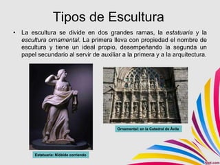 Tipos de Escultura
• La escultura se divide en dos grandes ramas, la estatuaria y la
  escultura ornamental. La primera lleva con propiedad el nombre de
  escultura y tiene un ideal propio, desempeñando la segunda un
  papel secundario al servir de auxiliar a la primera y a la arquitectura.




                                        Ornamental: en la Catedral de Ávila




        Estatuaria: Nióbide corriendo
 