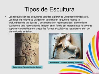 Tipos de Escultura
•   Los relieves son las esculturas talladas a partir de un fondo o unidas a él.
    Los tipos de relieve se dividen en la forma en la que se reduce la
    profundidad de las figuras u ornamentación representadas: bajorrelieve
    cuando se talla recortando la imagen en el fondo del material que le sirve de
    soporte y altorrelieve en la que las formas escultóricas resaltan y salen del
    plano donde se tallan.




                                            Altorrelieve: Lucha de lápitas y centauro.

       Bajorrelieve: Templo Kombo. Egipto
       Bajorrelieve: Templo Kombo. Egipto
 