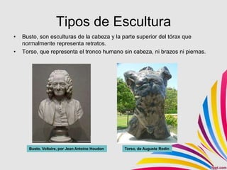 Tipos de Escultura
•   Busto, son esculturas de la cabeza y la parte superior del tórax que
    normalmente representa retratos.
•   Torso, que representa el tronco humano sin cabeza, ni brazos ni piernas.




      Busto. Voltaire, por Jean Antoine Houdon   Torso, de Auguste Rodín
 