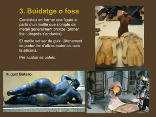 3. Buidatge o fosa
Consisteix en formar una figura a
partir d’un motlle que s’omple de
metall generalment bronze (primer
fos i després s’endureix).
El motlle sol ser de guix. Últimament
es poden fer d’altres materials com
la silicona.
Per acabar es poleix.
August
Botero
August Botero
 